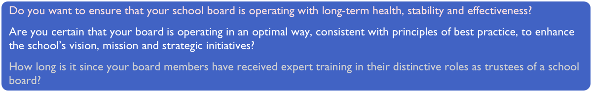 Do you want to ensure that your school board is operating with long-term health, stability and effectiveness?Are you certain that your board is operating in an optimal way, consistent with principles of best practice, to enhance the school’s vision, mission and strategic initiatives?
How long is it since your board members have received expert training in their distinctive roles as trustees of a school board?