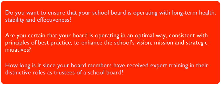 Do you want to ensure that your school board is operating with long-term health, stability and effectiveness?Are you certain that your board is operating in an optimal way, consistent with principles of best practice, to enhance the school’s vision, mission and strategic initiatives?
How long is it since your board members have received expert training in their distinctive roles as trustees of a school board?
